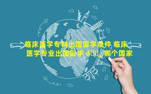 临床医学专科出国留学条件 临床医学专业出国留学 🕸 哪个国家好